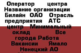 Оператор Call-центра › Название организации ­ Билайн, ОАО › Отрасль предприятия ­ АТС, call-центр › Минимальный оклад ­ 40 000 - Все города Работа » Вакансии   . Ямало-Ненецкий АО,Муравленко г.